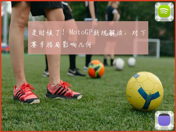 是时候了！MotoGP新规解读，对下赛季格局影响几何