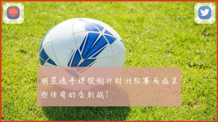 明星选手退役倒计时洲际赛或成某些传奇的告别战!