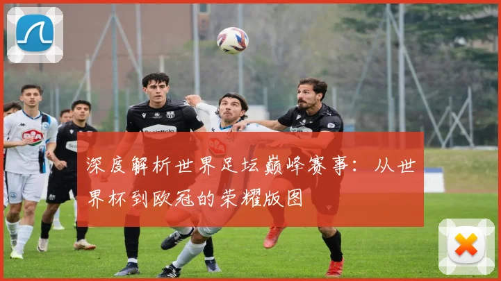 深度解析世界足坛巅峰赛事:从世界杯到欧冠的荣耀版图